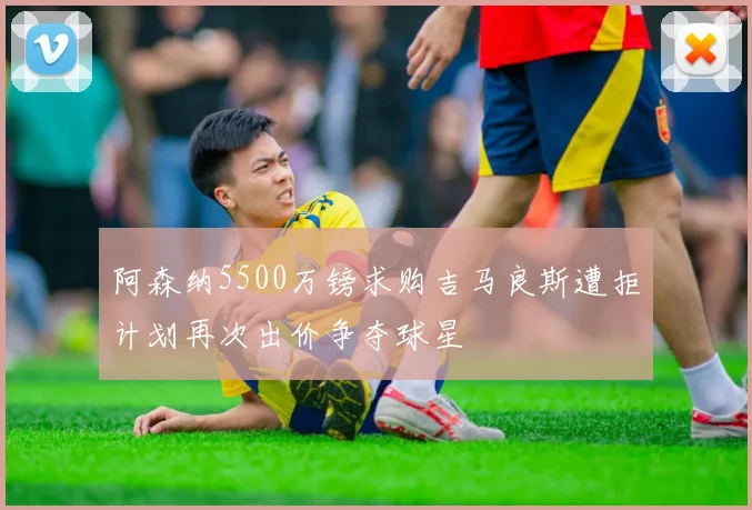 阿森纳5500万镑求购吉马良斯遭拒计划再次出价争夺球星