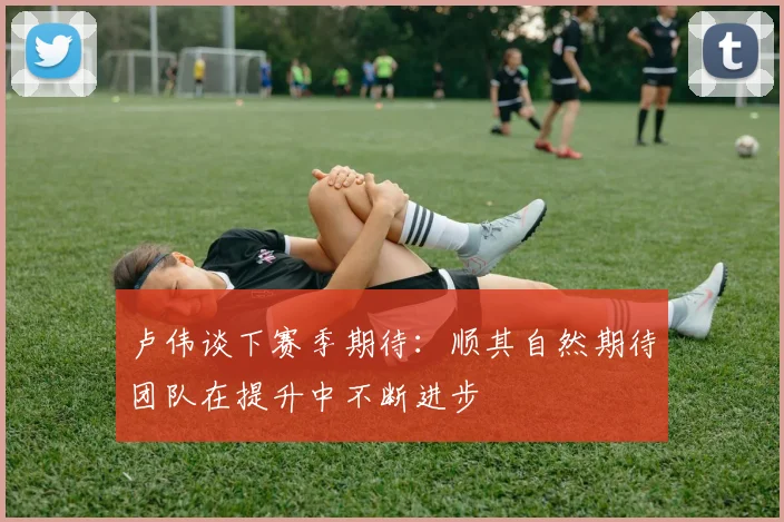 卢伟谈下赛季期待：顺其自然期待团队在提升中不断进步