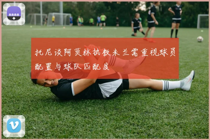 托尼谈阿莫林执教米兰需重视球员配置与球队匹配度