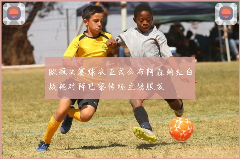 欧冠决赛球衣正式公布阿森纳红白战袍对阵巴黎传统主场服装