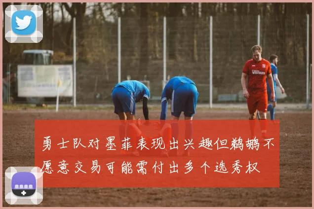 勇士队对墨菲表现出兴趣但鹈鹕不愿意交易可能需付出多个选秀权