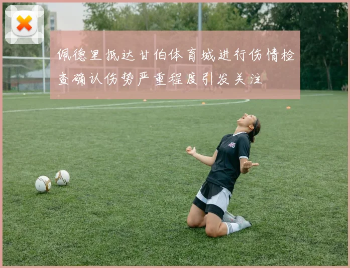 佩德里抵达甘伯体育城进行伤情检查确认伤势严重程度引发关注