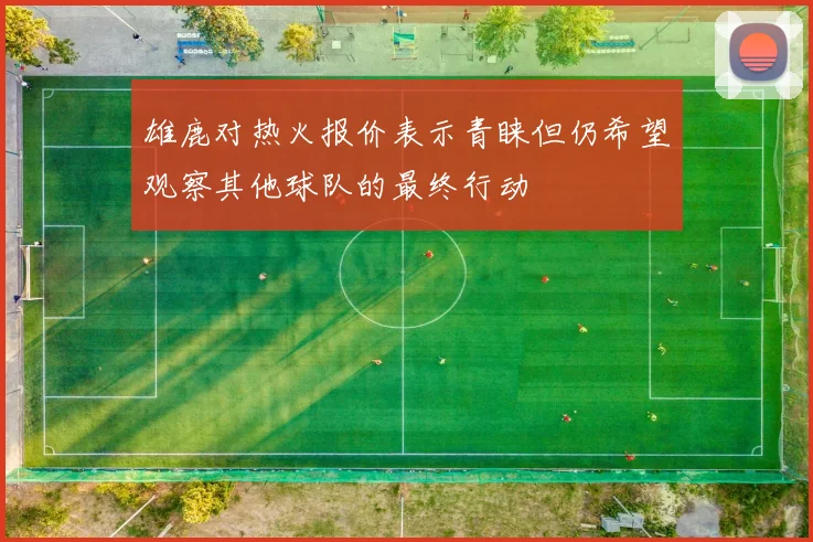雄鹿对热火报价表示青睐但仍希望观察其他球队的最终行动