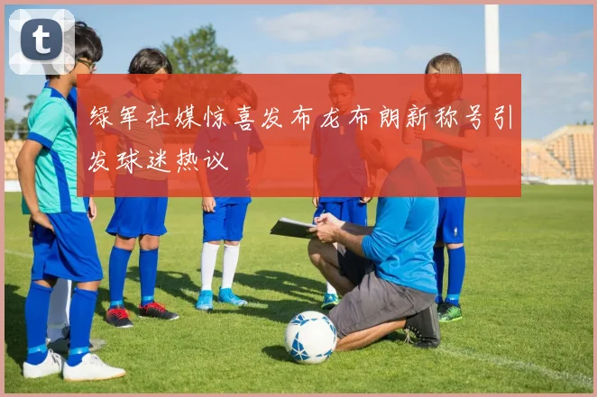 绿军社媒惊喜发布龙布朗新称号引发球迷热议