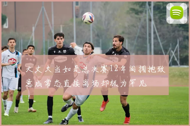 大丈夫当如是总决赛12年间拥抱致意成常态直接离场却极为罕见