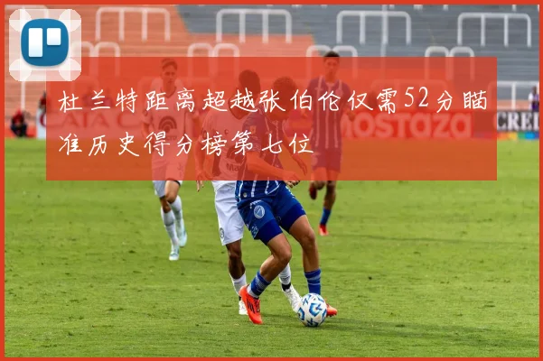 杜兰特距离超越张伯伦仅需52分瞄准历史得分榜第七位