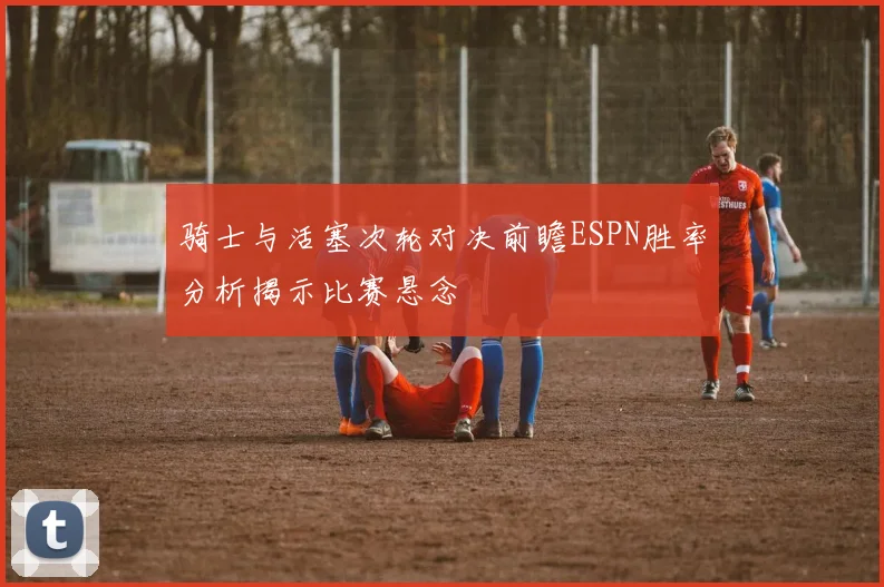 骑士与活塞次轮对决前瞻ESPN胜率分析揭示比赛悬念