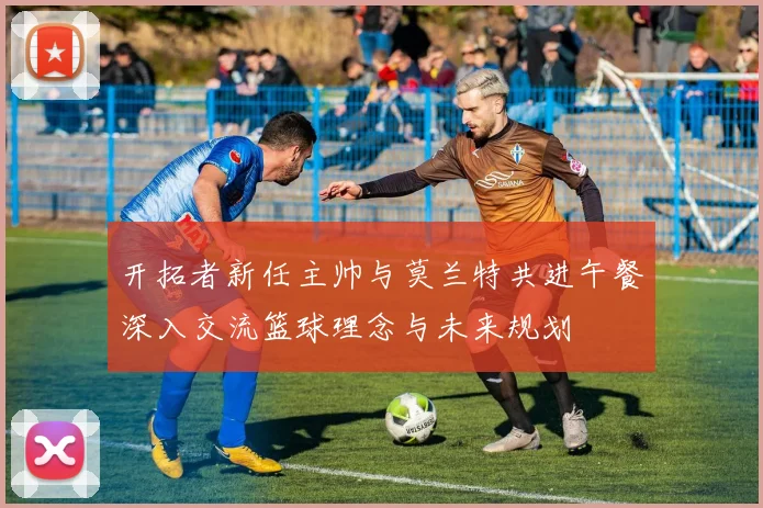 开拓者新任主帅与莫兰特共进午餐深入交流篮球理念与未来规划