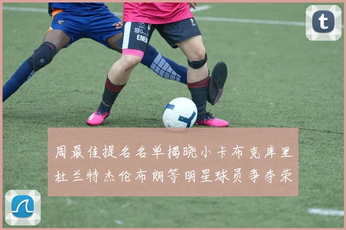 周最佳提名名单揭晓小卡布克库里杜兰特杰伦布朗等明星球员争夺荣誉
