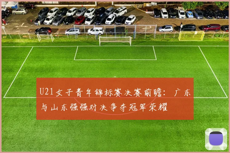 U21女子青年锦标赛决赛前瞻：广东与山东强强对决争夺冠军荣耀