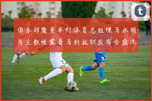 俱乐部隆重举行体育总经理马永明与主教练蒙哥马利就职发布会盛况回顾