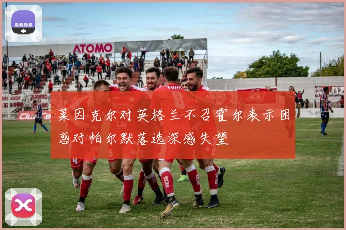 莱因克尔对英格兰不召霍尔表示困惑对帕尔默落选深感失望