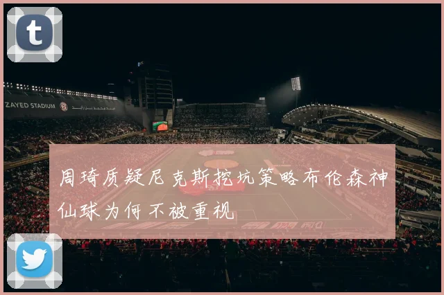 周琦质疑尼克斯挖坑策略布伦森神仙球为何不被重视