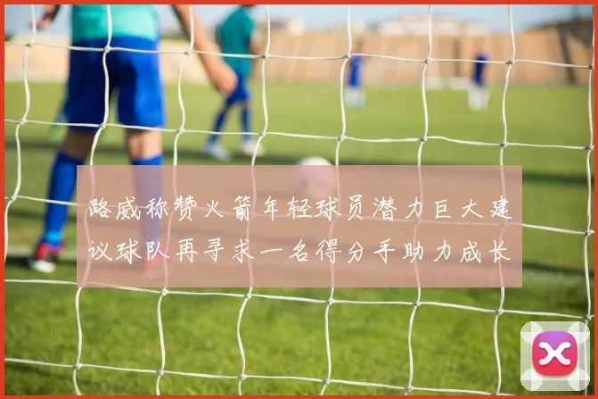 路威称赞火箭年轻球员潜力巨大建议球队再寻求一名得分手助力成长