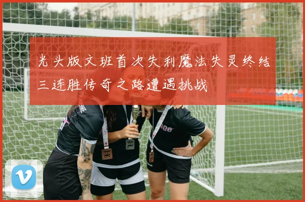 光头版文班首次失利魔法失灵终结三连胜传奇之路遭遇挑战