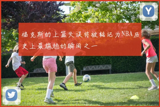 福克斯的上篮失误将被铭记为NBA历史上最尴尬的瞬间之一