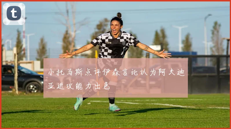 小托马斯点评伊森言论认为阿夫迪亚进攻能力出色