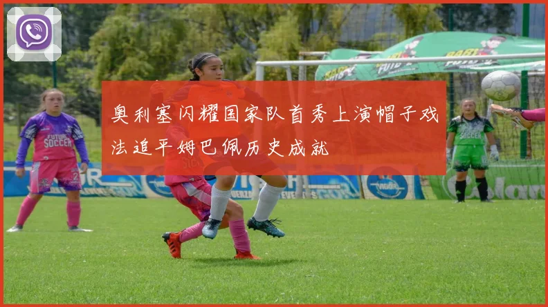 奥利塞闪耀国家队首秀上演帽子戏法追平姆巴佩历史成就