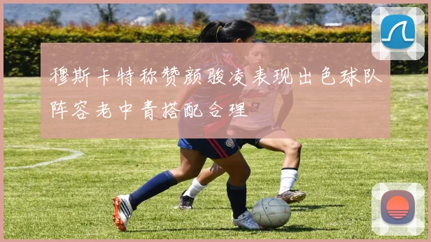 穆斯卡特称赞颜骏凌表现出色球队阵容老中青搭配合理