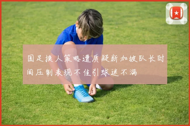 国足换人策略遭质疑新加坡队长时间压制表现不佳引球迷不满