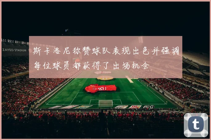 斯卡洛尼称赞球队表现出色并强调每位球员都获得了出场机会