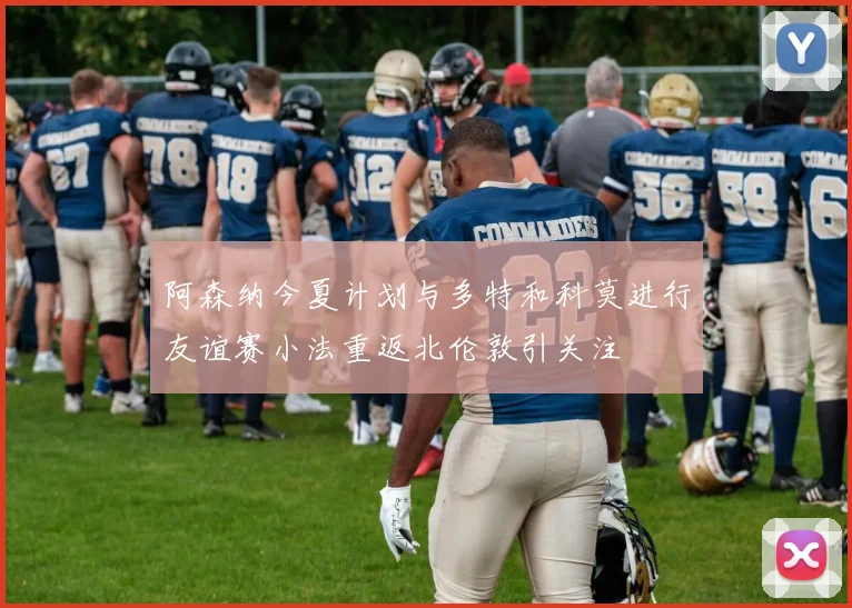 阿森纳今夏计划与多特和科莫进行友谊赛小法重返北伦敦引关注