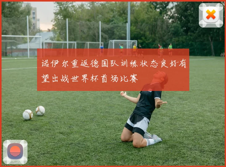 诺伊尔重返德国队训练状态良好有望出战世界杯首场比赛