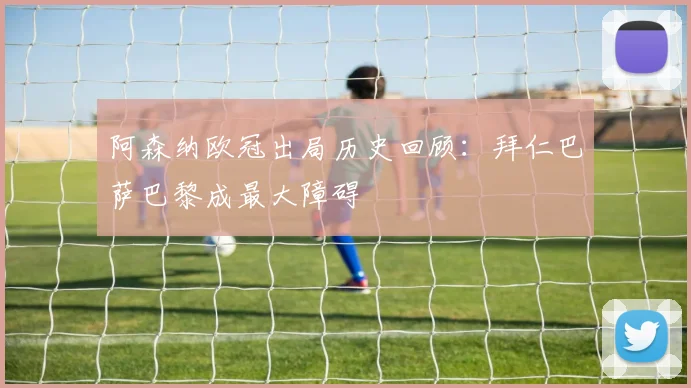 阿森纳欧冠出局历史回顾：拜仁巴萨巴黎成最大障碍