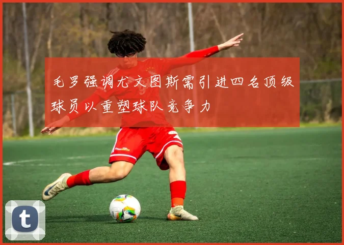 毛罗强调尤文图斯需引进四名顶级球员以重塑球队竞争力