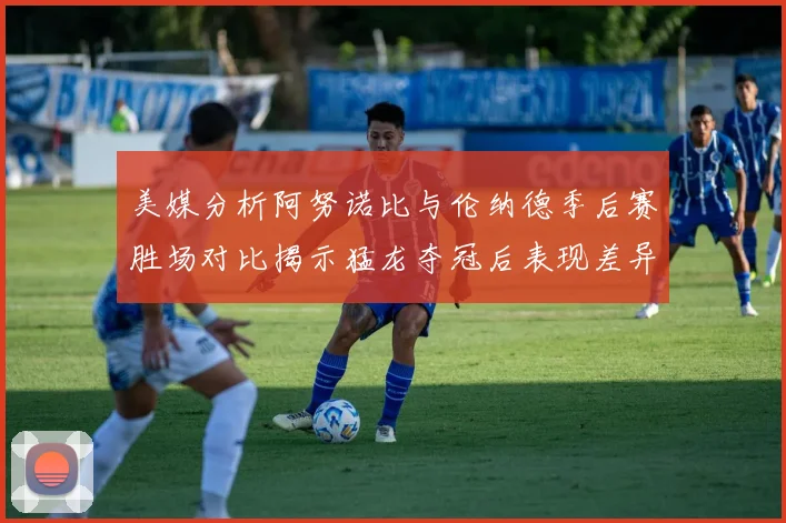 美媒分析阿努诺比与伦纳德季后赛胜场对比揭示猛龙夺冠后表现差异